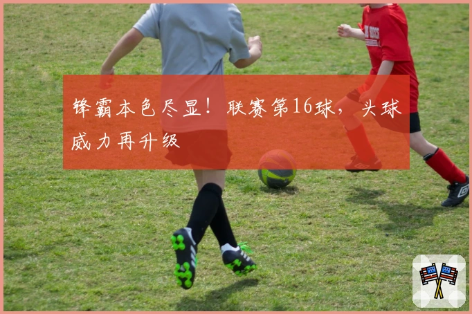 锋霸本色尽显！联赛第16球，头球威力再升级