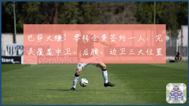 巴萨大赚！零转会费签约一人，完美覆盖中卫、后腰、边卫三大位置