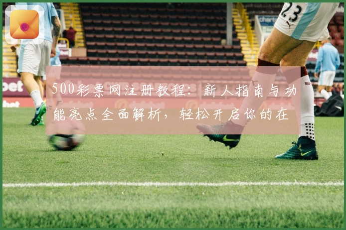 500彩票网注册教程：新人指南与功能亮点全面解析，轻松开启你的在线彩票服务体验