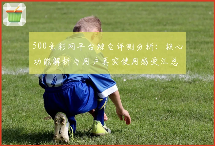 500竞彩网平台综合评测分析：核心功能解析与用户真实使用感受汇总