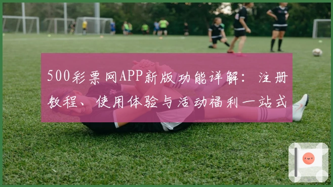 500彩票网APP新版功能详解:注册教程、使用体验与活动福利一站式指南