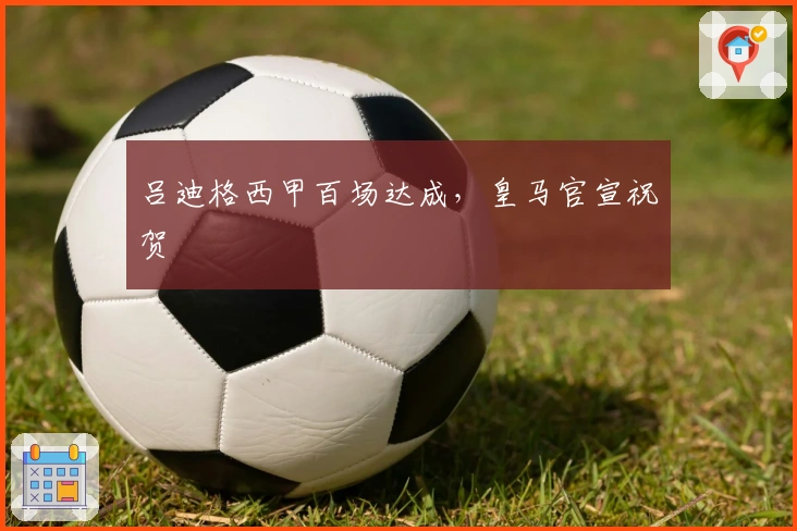 吕迪格西甲百场达成，皇马官宣祝贺