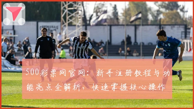 500彩票网官网：新手注册教程与功能亮点全解析，快速掌握核心操作技巧