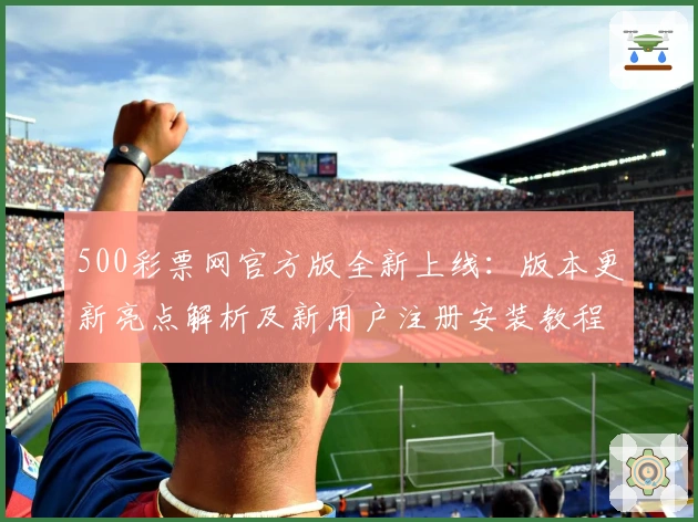 500彩票网官方版全新上线：版本更新亮点解析及新用户注册安装教程详解