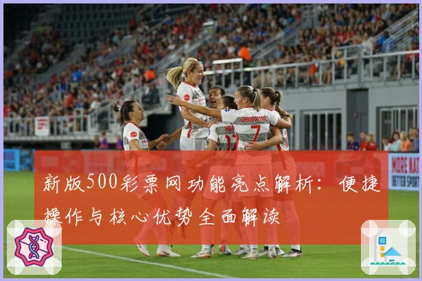 新版500彩票网功能亮点解析：便捷操作与核心优势全面解读