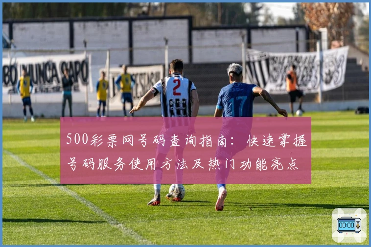 500彩票网号码查询指南：快速掌握号码服务使用方法及热门功能亮点解析