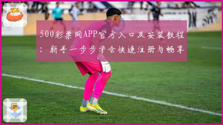 500彩票网APP官方入口及安装教程：新手一步步学会快速注册与畅享功能亮点