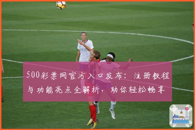 500彩票网官方入口发布：注册教程与功能亮点全解析，助你轻松畅享优质服务